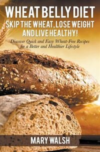 Wheat Belly Diet: Skip the Wheat, Lose Weight and Live Healthy! Discover Quick and Easy Wheat-Free Recipes for a Bett