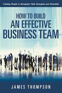 How to Build an Effective Business Team: Training People to Recognize Their Strengths and Potentials