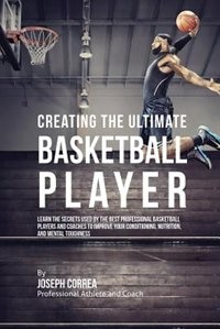 Creating the Ultimate Basketball Player: Learn the Secrets Used by the Best Professional Basketball Players and Coaches to Improve Your Conditioning, Nutrition, and Mental Toughness