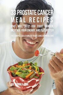 33 Prostate Cancer Meal Recipes That Will Help You Fight Cancer, Increase Your Energy, and Feel Better: The Simple Solution to Your Cancer Problems