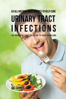 43 All Natural Meal Recipes to Help Cure Urinary Tract Infections: The Medicine Free Solution to Your Problems