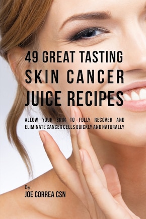 49 Great Tasting Skin Cancer Juice Recipes: Allow Your Skin to Fully Recover and Eliminate Cancer Cells Quickly and Naturally