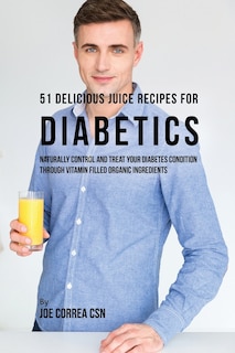 51 Delicious Juice Recipes for Diabetics: Naturally Control and Treat Your Diabetes Condition through Vitamin Filled Organic Ingredients