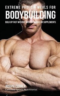 Extreme Protein Meals for Bodybuilding: Bulk up Fast without Muscle Shakes or Supplements