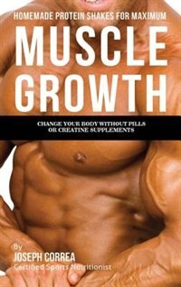 Homemade Protein Shakes for Maximum Muscle Growth: Change Your Body without Pills or Creatine Supplements