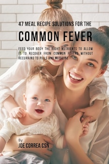 47 Meal Recipe Solutions for the Common Fever: Feed Your Body the Right Nutrients to Allow It to Recover From Common Fevers without Recurring to Pills and Medicine