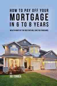 How to pay off your mortgage in 6 to 8 years: Wealth habits of the rich that will save you thousands by Joe Correa