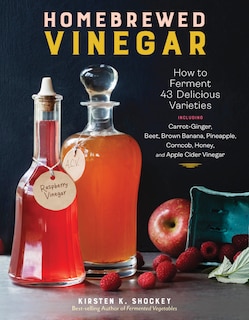 Homebrewed Vinegar: How to Ferment 60 Delicious Varieties, Including Carrot-Ginger, Beet, Brown Banana, Pineapple, Corncob, Honey, and Apple Cider Vinegar