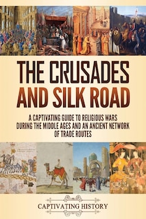 The Crusades and Silk Road: A Captivating Guide to Religious Wars During the Middle Ages and an Ancient Network of Trade Routes