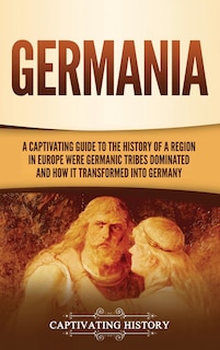 Germania: A Captivating Guide to the History of a Region in Europe Where Germanic Tribes Dominated and How It Transformed into Germany