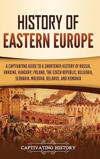 History of Eastern Europe: A Captivating Guide to a Shortened History of Russia, Ukraine, Hungary, Poland, the Czech Republic, Bulgaria, Slovakia, Moldova, Belarus, and Romania