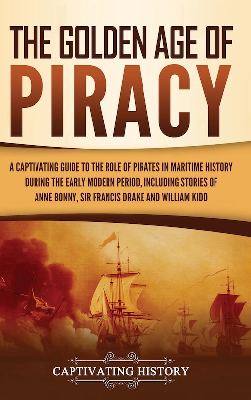 The Golden Age of Piracy: A Captivating Guide to the Role of Pirates in Maritime History during the Early Modern Period, Including Stories of Anne Bonny, Sir Francis Drake, and William Kidd