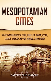 Mesopotamian Cities: A Captivating Guide to Eridu, Uruk, Ur, Akkad, Assur, Lagash, Babylon, Nippur, Nimrud, and Nineveh