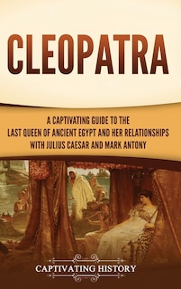 Cleopatra: A Captivating Guide to the Last Queen of Ancient Egypt and Her Relationships with Julius Caesar and Mark Antony