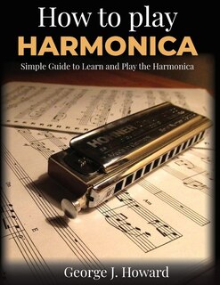 How To Play Harmonica: Simple Guide To Learn And Play The Harmonica. Have Fun With Easy Songs In Tablature Notation