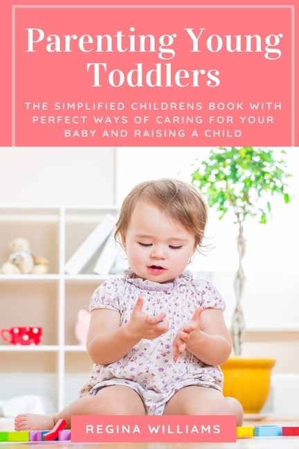 Parenting Young Toddlers: The Simplified Childrens Book with Perfect Ways of Caring for Your Baby and Raising a Child