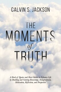 The Moments Of Truth: A Book of Quotes and Short Stories to Enhance Life by Building and Gaining Knowledge, Enlightenment, Motivation, Reflection, and Perspective