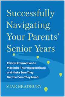 Successfully Navigating Your Parents' Senior Years: Critical Information To Maximize Their Independence And Make Sure They Get The Care They Need by Star Bradbury