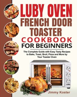 Luby French Door Toaster Oven Cookbook For Beginners: The Complete Guide With Easy Tasty Recipes To Bake, Toast, Broil, Pizza And More By Your Toaster Ov