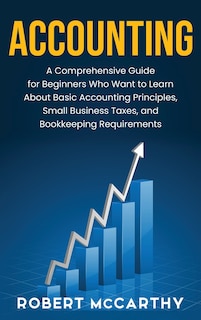 Accounting: A Comprehensive Guide for Beginners Who Want to Learn About Basic Accounting Principles, Small Business Taxes, and Bookkeeping Requirements