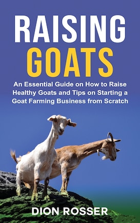 Raising Goats: An Essential Guide on How to Raise Healthy Goats and Tips on Starting a Goat Farming Business from Scratch