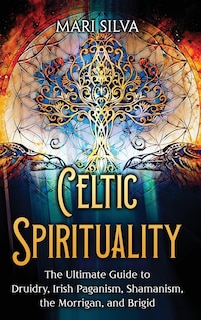 Celtic Spirituality: The Ultimate Guide to Druidry, Irish Paganism, Shamanism, the Morrigan, and Brigid