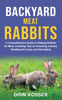 Backyard Meat Rabbits: A Comprehensive Guide to Raising Rabbits for Meat, Including Tips on Choosing a Breed, Building the Coop, and Harvesting
