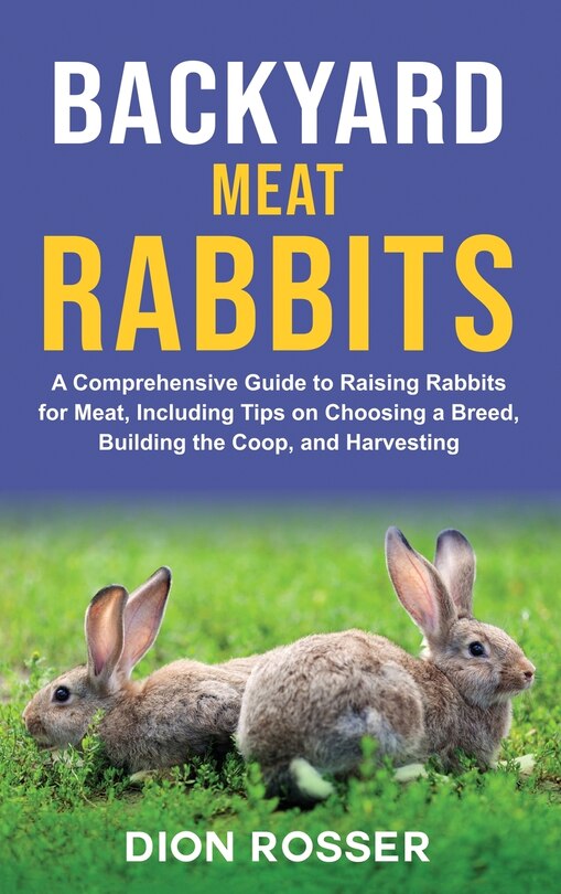 Backyard Meat Rabbits: A Comprehensive Guide to Raising Rabbits for Meat, Including Tips on Choosing a Breed, Building the Coop, and Harvesting
