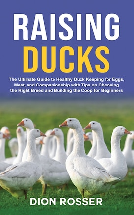 Raising Ducks: The Ultimate Guide to Healthy Duck Keeping for Eggs, Meat, and Companionship with Tips on Choosing the Right Breed and Building the Coop for Beginners