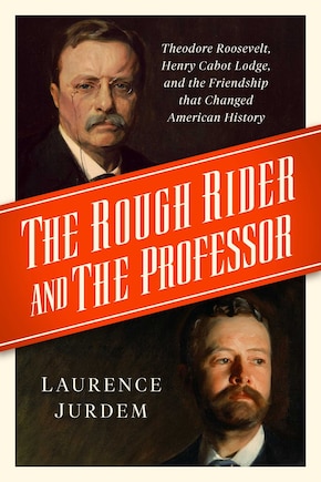 The Rough Rider and the Professor: Theodore Roosevelt, Henry Cabot Lodge, and the Friendship that Changed American History