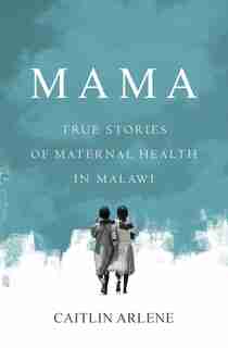 Mama: True Stories Of Maternal Health In Malawi by Caitlin Arlene