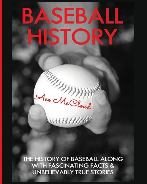 Baseball History: The History of Baseball Along With Fascinating Facts & Unbelievably True Stories