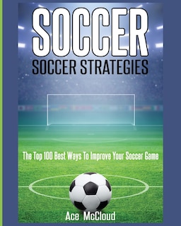 Soccer: Soccer Strategies: The Top 100 Best Ways To Improve Your Soccer Game