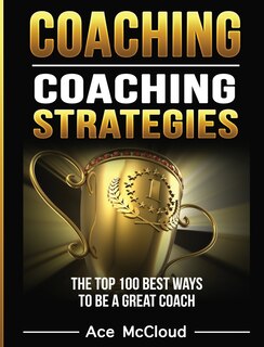 Coaching: Coaching Strategies: The Top 100 Best Ways To Be A Great Coach