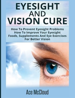 Eyesight And Vision Cure: How To Prevent Eyesight Problems: How To Improve Your Eyesight: Foods, Supplements And Eye Exercises For Better Vision