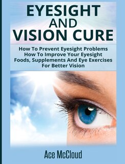 Eyesight And Vision Cure: How To Prevent Eyesight Problems: How To Improve Your Eyesight: Foods, Supplements And Eye Exercises For Better Vision