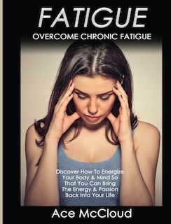 Fatigue: Overcome Chronic Fatigue: Discover How To Energize Your Body & Mind So That You Can Bring The Energy & Passion Back Into Your Life