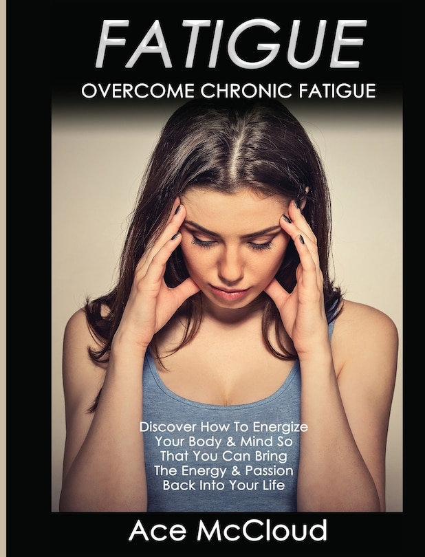 Fatigue: Overcome Chronic Fatigue: Discover How To Energize Your Body & Mind So That You Can Bring The Energy & Passion Back Into Your Life