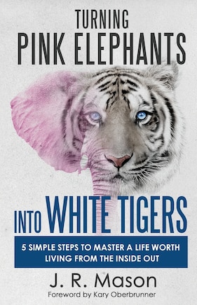 Turning Pink Elephants Into White Tigers: 5 Simple Steps to Master a Life Worth Living from the Inside Out