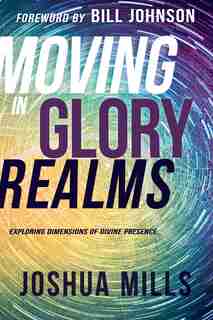 Moving In Glory Realms: Exploring Dimensions Of Divine Presence by Joshua Mills
