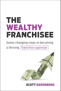 The Wealthy Franchisee: Game-changing Steps To Becoming A Thriving Franchise Superstar