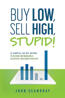 Buy Low, Sell High, Stupid! A Simple, No BS Guide to Building and Managing a Successful Investment Portfolio