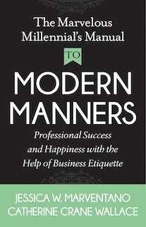 The Marvelous Millennial's Manual To Modern Manners: Professional Success And Happiness With The Help Of Business Etiquette