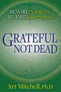 Grateful, Not Dead: Rewire, Not Retire. Re-fire Your Purpose by Art Mitchell