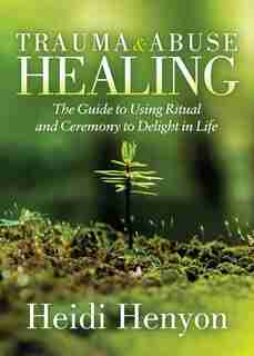 Trauma And Abuse Healing: The Guide To Using Ritual And Ceremony To Delight In Life de Heidi Thompson-henyon