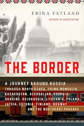 The Border: A Journey Around Russia Through North Korea, China, Mongolia, Kazakhstan, Azerbaijan, Georgia, Ukraine, Belarus, Lithuania, Poland, Latvia, Estonia, Finland, Norway, and the Northeast Passage