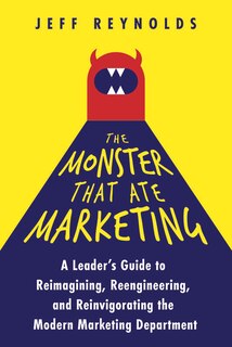 Front cover_The Monster That Ate Marketing: A Leader’s Guide to Reimagining, Reengineering, and Reinvigorating the Modern Marketing Department