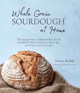 Whole Grain Sourdough At Home: The Simple Way To Bake Artisan Bread With Whole Wheat, Einkorn, Spelt, Rye And Other Ancient Grains by Elaine Boddy