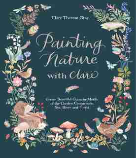 Painting Nature With Clare: Create Beautiful Gouache Motifs Of The Garden, Countryside, Sea, River And Forest by Clare Therese Gray