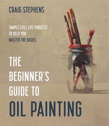 The Beginner?s Guide To Oil Painting: Simple Still Life Projects To Help You Master The Basics